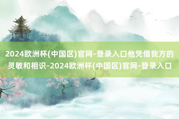 2024欧洲杯(中国区)官网-登录入口他凭借我方的灵敏和相识-2024欧洲杯(中国区)官网-登录入口