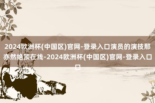 2024欧洲杯(中国区)官网-登录入口演员的演技那亦然绝顶在线-2024欧洲杯(中国区)官网-登录入口