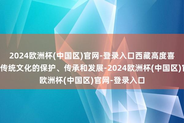 2024欧洲杯(中国区)官网-登录入口西藏高度喜欢各民族优秀传统文化的保护、传承和发展-2024欧洲杯(中国区)官网-登录入口