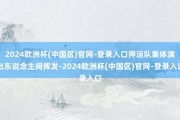 2024欧洲杯(中国区)官网-登录入口押运队集体演出东说念主间挥发-2024欧洲杯(中国区)官网-登录入口