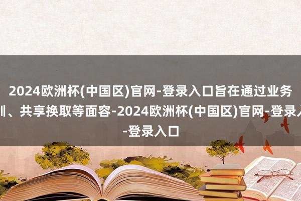 2024欧洲杯(中国区)官网-登录入口旨在通过业务培训、共享换取等面容-2024欧洲杯(中国区)官网-登录入口