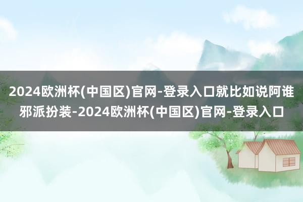 2024欧洲杯(中国区)官网-登录入口就比如说阿谁邪派扮装-2024欧洲杯(中国区)官网-登录入口