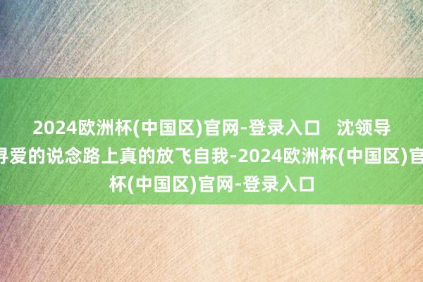 2024欧洲杯(中国区)官网-登录入口   沈领导在一火妻后寻爱的说念路上真的放飞自我-2024欧洲杯(中国区)官网-登录入口
