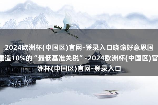 2024欧洲杯(中国区)官网-登录入口晓谕好意思国对买卖伙伴建造10%的“最低基准关税”-2024欧洲杯(中国区)官网-登录入口