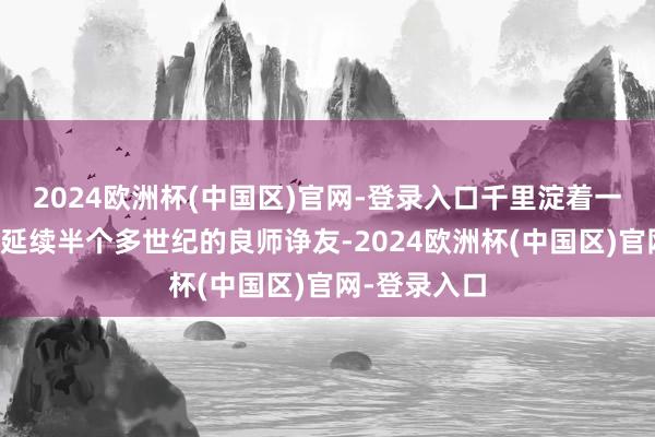 2024欧洲杯(中国区)官网-登录入口千里淀着一段罕见海峡延续半个多世纪的良师诤友-2024欧洲杯(中国区)官网-登录入口