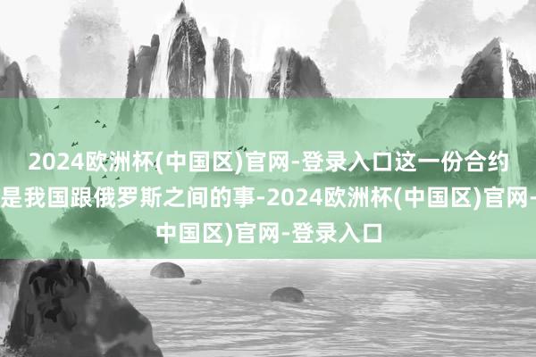 2024欧洲杯(中国区)官网-登录入口这一份合约并非只是是我国跟俄罗斯之间的事-2024欧洲杯(中国区)官网-登录入口