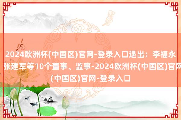 2024欧洲杯(中国区)官网-登录入口退出：李福永、蔡永灿、张建军等10个董事、监事-2024欧洲杯(中国区)官网-登录入口