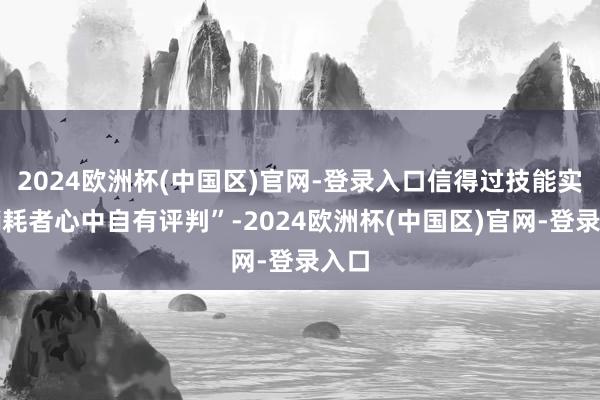 2024欧洲杯(中国区)官网-登录入口信得过技能实力销耗者心中自有评判”-2024欧洲杯(中国区)官网-登录入口