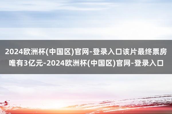 2024欧洲杯(中国区)官网-登录入口该片最终票房唯有3亿元-2024欧洲杯(中国区)官网-登录入口