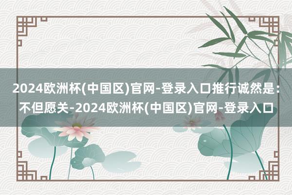 2024欧洲杯(中国区)官网-登录入口推行诚然是：不但愿关-2024欧洲杯(中国区)官网-登录入口
