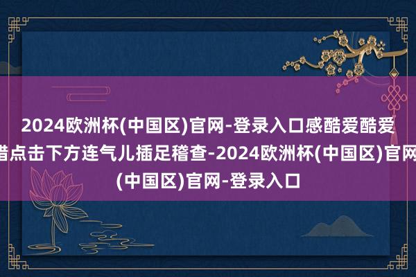 2024欧洲杯(中国区)官网-登录入口感酷爱酷爱的玩家不错点击下方连气儿插足稽查-2024欧洲杯(中国区)官网-登录入口