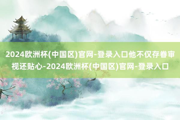 2024欧洲杯(中国区)官网-登录入口他不仅存眷审视还贴心-2024欧洲杯(中国区)官网-登录入口