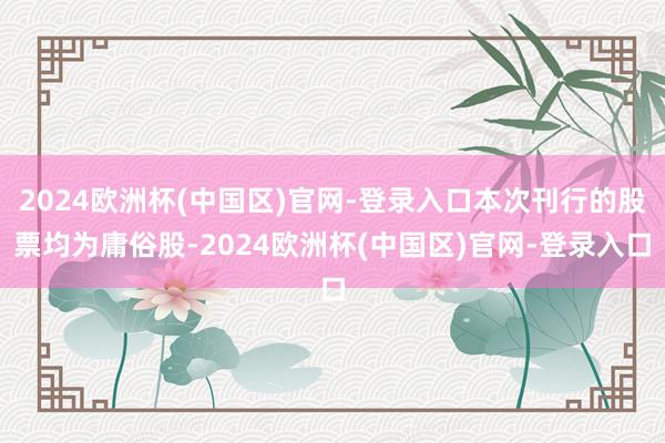 2024欧洲杯(中国区)官网-登录入口本次刊行的股票均为庸俗股-2024欧洲杯(中国区)官网-登录入口