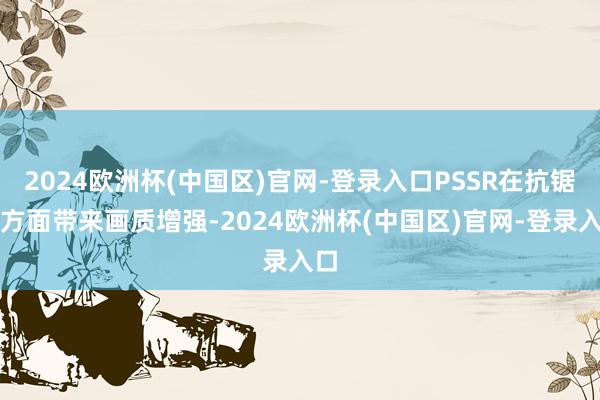 2024欧洲杯(中国区)官网-登录入口PSSR在抗锯齿方面带来画质增强-2024欧洲杯(中国区)官网-登录入口