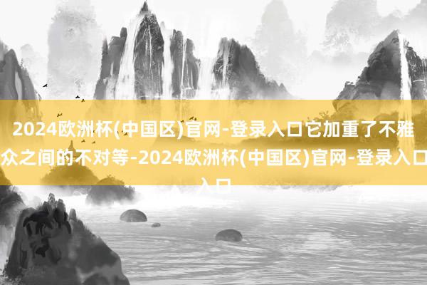 2024欧洲杯(中国区)官网-登录入口它加重了不雅众之间的不对等-2024欧洲杯(中国区)官网-登录入口