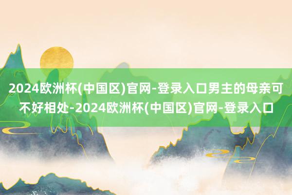 2024欧洲杯(中国区)官网-登录入口男主的母亲可不好相处-2024欧洲杯(中国区)官网-登录入口