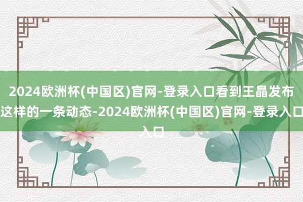 2024欧洲杯(中国区)官网-登录入口看到王晶发布这样的一条动态-2024欧洲杯(中国区)官网-登录入口