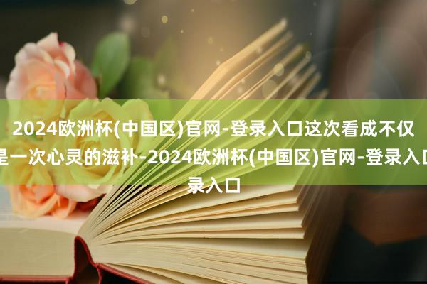 2024欧洲杯(中国区)官网-登录入口这次看成不仅是一次心灵的滋补-2024欧洲杯(中国区)官网-登录入口