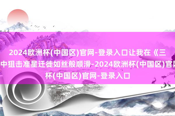 2024欧洲杯(中国区)官网-登录入口让我在《三角洲活动》中狙击准星迁徙如丝般顺滑-2024欧洲杯(中国区)官网-登录入口