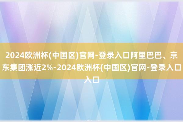 2024欧洲杯(中国区)官网-登录入口阿里巴巴、京东集团涨近2%-2024欧洲杯(中国区)官网-登录入口