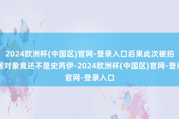 2024欧洲杯(中国区)官网-登录入口后果此次被拍的同居对象竟还不是史芮伊-2024欧洲杯(中国区)官网-登录入口