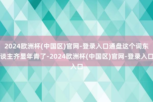 2024欧洲杯(中国区)官网-登录入口通盘这个词东谈主齐显年青了-2024欧洲杯(中国区)官网-登录入口