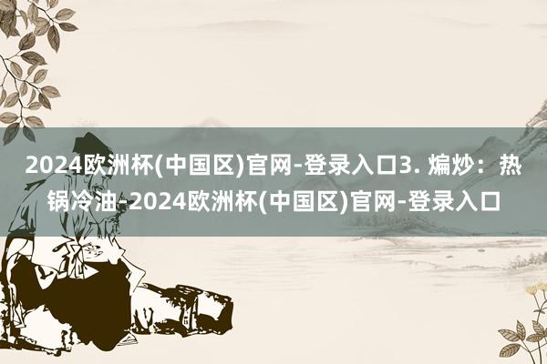 2024欧洲杯(中国区)官网-登录入口3. 煸炒：热锅冷油-2024欧洲杯(中国区)官网-登录入口