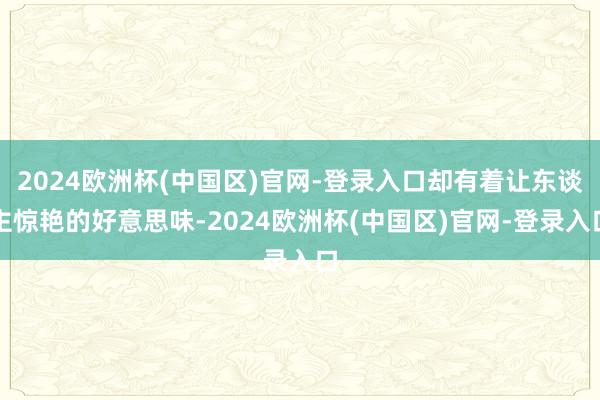 2024欧洲杯(中国区)官网-登录入口却有着让东谈主惊艳的好意思味-2024欧洲杯(中国区)官网-登录入口