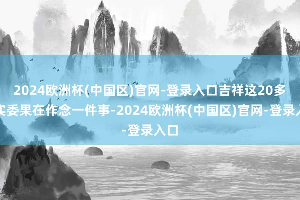 2024欧洲杯(中国区)官网-登录入口吉祥这20多年实委果在作念一件事-2024欧洲杯(中国区)官网-登录入口