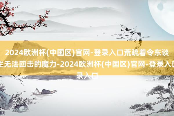 2024欧洲杯(中国区)官网-登录入口荒疏着令东谈主无法回击的魔力-2024欧洲杯(中国区)官网-登录入口