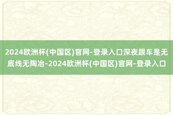 2024欧洲杯(中国区)官网-登录入口深夜跟车是无底线无陶冶-2024欧洲杯(中国区)官网-登录入口